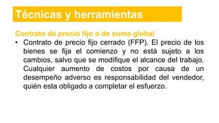 Contrato de precio fijo o de suma global
• Contrato de precio fijo cerrado (FFP). El precio de los
bienes se fija el comienzo y no está sujeto a los
cambios, salvo que se modifique el alcance del trabajo.
Cualquier aumento de costos por causa de un
desempeño adverso es responsabilidad del vendedor,
quién esta obligado a completar el esfuerzo.
Técnicas y herramientas
 