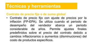 Contrato de precio fijo o de suma global
• Contrato de precio fijo con ajuste de precios por la
inflación (FP-EPA). Se utiliza cuando el periodo de
desempeño del vendedor abarca un periodo
considerable de años. Permite ajustes finales
predefinidos sobre el precio del contrato debido a
cambios inflacionarios o aumentos (disminuciones) del
costo de productos específicos.
Técnicas y herramientas
 