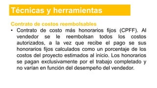 Contrato de costos reembolsables
• Contrato de costo más honorarios fijos (CPFF). Al
vendedor se le reembolsan todos los costos
autorizados, a la vez que recibe el pago se sus
honorarios fijos calculados como un porcentaje de los
costos del proyecto estimados al inicio. Los honorarios
se pagan exclusivamente por el trabajo completado y
no varían en función del desempeño del vendedor.
Técnicas y herramientas
 