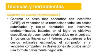 Contrato de costos reembolsables
• Contrato de costo más honorarios con incentivos
(CPIF). Al vendedor se le reembolsan todos los costos
autorizados y recibe honorarios con incentivos
predeterminados, basados en el logro de objetivos
específicos de desempeño establecidos en el contrato.
Si los costos finales son inferiores o superiores a los
costos originales estimados, el comprador y el
vendedor comparten las desviaciones de costos según
una formula previamente negociada.
Técnicas y herramientas
 
