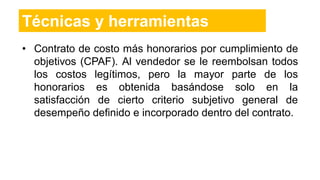 • Contrato de costo más honorarios por cumplimiento de
objetivos (CPAF). Al vendedor se le reembolsan todos
los costos legítimos, pero la mayor parte de los
honorarios es obtenida basándose solo en la
satisfacción de cierto criterio subjetivo general de
desempeño definido e incorporado dentro del contrato.
Técnicas y herramientas
 