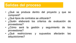 Salidas del proceso
• ¿Qué se produce dentro del proyecto y que se
comprará?
• ¿Qué tipos de contratos se utilizarán?
• ¿Quién elaborará los criterios de evaluación de
proveedores?
• ¿Cómo será la gestión y seguimiento de los
proveedores?
• ¿Qué restricciones y supuestos afectarán las
adquisiciones?
 