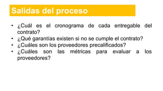 Salidas del proceso
• ¿Cuál es el cronograma de cada entregable del
contrato?
• ¿Qué garantías existen si no se cumple el contrato?
• ¿Cuáles son los proveedores precalificados?
• ¿Cuáles son las métricas para evaluar a los
proveedores?
 