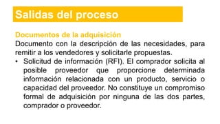 Salidas del proceso
Documentos de la adquisición
Documento con la descripción de las necesidades, para
remitir a los vendedores y solicitarle propuestas.
• Solicitud de información (RFI). El comprador solicita al
posible proveedor que proporcione determinada
información relacionada con un producto, servicio o
capacidad del proveedor. No constituye un compromiso
formal de adquisición por ninguna de las dos partes,
comprador o proveedor.
 