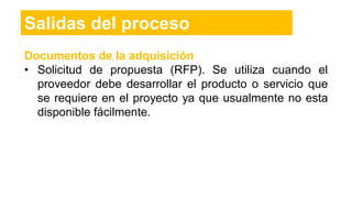 Salidas del proceso
Documentos de la adquisición
• Solicitud de propuesta (RFP). Se utiliza cuando el
proveedor debe desarrollar el producto o servicio que
se requiere en el proyecto ya que usualmente no esta
disponible fácilmente.
 