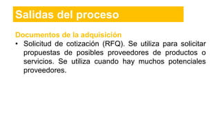 Salidas del proceso
Documentos de la adquisición
• Solicitud de cotización (RFQ). Se utiliza para solicitar
propuestas de posibles proveedores de productos o
servicios. Se utiliza cuando hay muchos potenciales
proveedores.
 