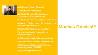 Aldo Ramiro Valdez Alvarado
Licenciado en Informática
Máster en Dirección Estrategica en
Tecnologías de la Información
Máster en Business Intelligence y Big Data
Docente Titular de la carrera de
Informática en la UMSA
Docente de Postgrado en la UMSA
Ex Coordinador del Postgrado en
Informática UMSA
Conferencista Nacional e Internacional
http://aldovaldezalvarado.blogspot.com/
https://www.linkedin.com/in/msc-aldo-
valdez-alvarado-17464820
aldo_valdez@hotmail.com
Muchas Gracias!!!
 