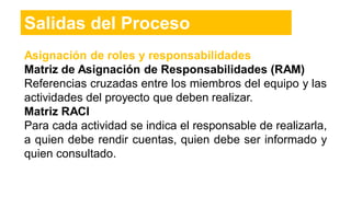 Asignación de roles y responsabilidades
Matriz de Asignación de Responsabilidades (RAM)
Referencias cruzadas entre los miembros del equipo y las
actividades del proyecto que deben realizar.
Matriz RACI
Para cada actividad se indica el responsable de realizarla,
a quien debe rendir cuentas, quien debe ser informado y
quien consultado.
Salidas del Proceso
 
