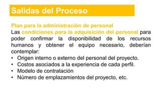 Plan para la administración de personal
Las condiciones para la adquisición del personal para
poder confirmar la disponibilidad de los recursos
humanos y obtener el equipo necesario, deberían
contemplar:
• Origen interno o externo del personal del proyecto.
• Costos asociados a la experiencia de cada perfil.
• Modelo de contratación
• Número de emplazamientos del proyecto, etc.
Salidas del Proceso
 