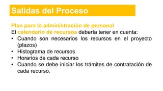 Plan para la administración de personal
El calendario de recursos debería tener en cuenta:
• Cuando son necesarios los recursos en el proyecto
(plazos)
• Histograma de recursos
• Horarios de cada recurso
• Cuando se debe iniciar los trámites de contratación de
cada recurso.
Salidas del Proceso
 