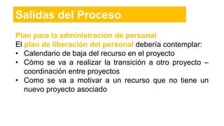 Plan para la administración de personal
El plan de liberación del personal debería contemplar:
• Calendario de baja del recurso en el proyecto
• Cómo se va a realizar la transición a otro proyecto –
coordinación entre proyectos
• Como se va a motivar a un recurso que no tiene un
nuevo proyecto asociado
Salidas del Proceso
 