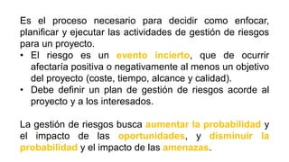 Es el proceso necesario para decidir como enfocar,
planificar y ejecutar las actividades de gestión de riesgos
para un proyecto.
• El riesgo es un evento incierto, que de ocurrir
afectaría positiva o negativamente al menos un objetivo
del proyecto (coste, tiempo, alcance y calidad).
• Debe definir un plan de gestión de riesgos acorde al
proyecto y a los interesados.
La gestión de riesgos busca aumentar la probabilidad y
el impacto de las oportunidades, y disminuir la
probabilidad y el impacto de las amenazas.
 