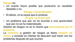 Riesgo es:
• Un evento futuro posible que produciría un resultado
deseado o no.
Riesgo = Incertidumbre
• El efecto, no la causa que lo produce.
El qué, no el por qué
• Un problema que aún no ha ocurrido o una oportunidad
que aún no se ha materializado.
Gestión de riesgos no es lo mismo que preocuparse por el
proyecto.
Lo contrario a gestión de riesgos se llama Gestión de
Crisis, y consiste en intentar de descubrir qué hacer con los
problemas después de que ocurren.
 