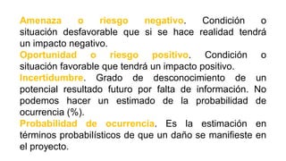 Amenaza o riesgo negativo. Condición o
situación desfavorable que si se hace realidad tendrá
un impacto negativo.
Oportunidad o riesgo positivo. Condición o
situación favorable que tendrá un impacto positivo.
Incertidumbre. Grado de desconocimiento de un
potencial resultado futuro por falta de información. No
podemos hacer un estimado de la probabilidad de
ocurrencia (%).
Probabilidad de ocurrencia. Es la estimación en
términos probabilísticos de que un daño se manifieste en
el proyecto.
 