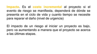 Impacto. Es el costo incremental al proyecto si el
evento de riesgo se manifiesta, dependerá de dónde se
presenta en el ciclo de vida y cuanto tiempo se necesite
para reparar el daño (nivel de urgencia)
El impacto de un riesgo al iniciar un proyecto es bajo,
pero va aumentando a manera que el proyecto se acerca
a las últimas etapas.
 