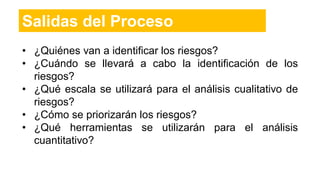 • ¿Quiénes van a identificar los riesgos?
• ¿Cuándo se llevará a cabo la identificación de los
riesgos?
• ¿Qué escala se utilizará para el análisis cualitativo de
riesgos?
• ¿Cómo se priorizarán los riesgos?
• ¿Qué herramientas se utilizarán para el análisis
cuantitativo?
Salidas del Proceso
 