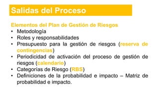Elementos del Plan de Gestión de Riesgos
• Metodología
• Roles y responsabilidades
• Presupuesto para la gestión de riesgos (reserva de
contingencias)
• Periodicidad de activación del proceso de gestión de
riesgos (calendario)
• Categorías de Riesgo (RBS)
• Definiciones de la probabilidad e impacto – Matriz de
probabilidad e impacto.
Salidas del Proceso
 