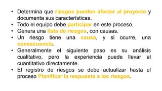 • Determina que riesgos pueden afectar al proyecto y
documenta sus características.
• Todo el equipo debe participar en este proceso.
• Genera una lista de riesgos, con causas.
• Un riesgo tiene una causa, y si ocurre, una
consecuencia.
• Generalmente el siguiente paso es su análisis
cualitativo, pero la experiencia puede llevar al
cuantitativo directamente.
• El registro de riesgos se debe actualizar hasta el
proceso Planificar la respuesta a los riesgos.
 
