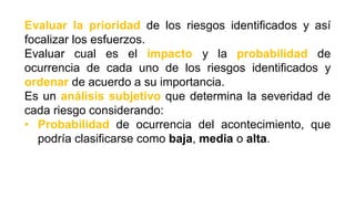 Evaluar la prioridad de los riesgos identificados y así
focalizar los esfuerzos.
Evaluar cual es el impacto y la probabilidad de
ocurrencia de cada uno de los riesgos identificados y
ordenar de acuerdo a su importancia.
Es un análisis subjetivo que determina la severidad de
cada riesgo considerando:
• Probabilidad de ocurrencia del acontecimiento, que
podría clasificarse como baja, media o alta.
 