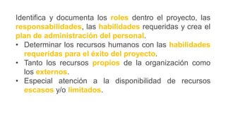 Identifica y documenta los roles dentro el proyecto, las
responsabilidades, las habilidades requeridas y crea el
plan de administración del personal.
• Determinar los recursos humanos con las habilidades
requeridas para el éxito del proyecto.
• Tanto los recursos propios de la organización como
los externos.
• Especial atención a la disponibilidad de recursos
escasos y/o limitados.
 