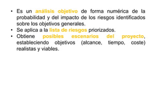 • Es un análisis objetivo de forma numérica de la
probabilidad y del impacto de los riesgos identificados
sobre los objetivos generales.
• Se aplica a la lista de riesgos priorizados.
• Obtiene posibles escenarios del proyecto,
estableciendo objetivos (alcance, tiempo, coste)
realistas y viables.
 
