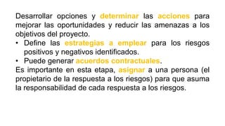 Desarrollar opciones y determinar las acciones para
mejorar las oportunidades y reducir las amenazas a los
objetivos del proyecto.
• Define las estrategias a emplear para los riesgos
positivos y negativos identificados.
• Puede generar acuerdos contractuales.
Es importante en esta etapa, asignar a una persona (el
propietario de la respuesta a los riesgos) para que asuma
la responsabilidad de cada respuesta a los riesgos.
 