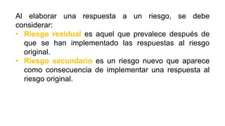 Al elaborar una respuesta a un riesgo, se debe
considerar:
• Riesgo residual es aquel que prevalece después de
que se han implementado las respuestas al riesgo
original.
• Riesgo secundario es un riesgo nuevo que aparece
como consecuencia de implementar una respuesta al
riesgo original.
 