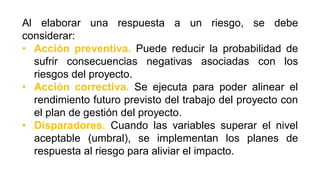 Al elaborar una respuesta a un riesgo, se debe
considerar:
• Acción preventiva. Puede reducir la probabilidad de
sufrir consecuencias negativas asociadas con los
riesgos del proyecto.
• Acción correctiva. Se ejecuta para poder alinear el
rendimiento futuro previsto del trabajo del proyecto con
el plan de gestión del proyecto.
• Disparadores. Cuando las variables superar el nivel
aceptable (umbral), se implementan los planes de
respuesta al riesgo para aliviar el impacto.
 