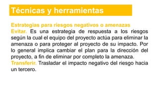 Estrategias para riesgos negativos o amenazas
Evitar. Es una estrategia de respuesta a los riesgos
según la cual el equipo del proyecto actúa para eliminar la
amenaza o para proteger al proyecto de su impacto. Por
lo general implica cambiar el plan para la dirección del
proyecto, a fin de eliminar por completo la amenaza.
Transferir. Trasladar el impacto negativo del riesgo hacia
un tercero.
Técnicas y herramientas
 