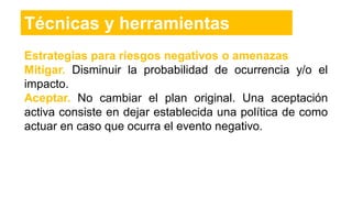 Estrategias para riesgos negativos o amenazas
Mitigar. Disminuir la probabilidad de ocurrencia y/o el
impacto.
Aceptar. No cambiar el plan original. Una aceptación
activa consiste en dejar establecida una política de como
actuar en caso que ocurra el evento negativo.
Técnicas y herramientas
 
