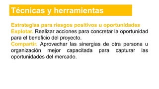 Estrategias para riesgos positivos u oportunidades
Explotar. Realizar acciones para concretar la oportunidad
para el beneficio del proyecto.
Compartir. Aprovechar las sinergias de otra persona u
organización mejor capacitada para capturar las
oportunidades del mercado.
Técnicas y herramientas
 