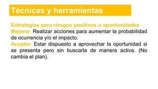 Estrategias para riesgos positivos u oportunidades
Mejorar. Realizar acciones para aumentar la probabilidad
de ocurrencia y/o el impacto.
Aceptar. Estar dispuesto a aprovechar la oportunidad si
se presenta pero sin buscarla de manera activa. (No
cambia el plan).
Técnicas y herramientas
 