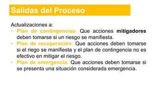 Actualizaciones a:
• Plan de contingencias: Que acciones mitigadores
deben tomarse si un riesgo se manifiesta.
• Plan de recuperación: Que acciones deben tomarse
si el riego se manifiesta y el plan de contingencia no es
efectivo en mitigar el riesgo.
• Plan de emergencia: Que acciones deben tomarse si
se presenta una situación considerada emergencia.
Salidas del Proceso
 