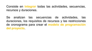 Consiste en integrar todas las actividades, secuencias,
recursos y duraciones.
Se analizan las secuencias de actividades, las
duraciones, los requisitos de recursos y las restricciones
de cronograma para crear el modelo de programación
del proyecto.
 