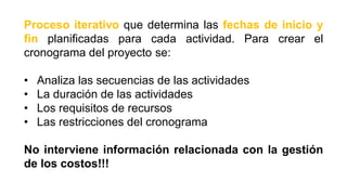 Proceso iterativo que determina las fechas de inicio y
fin planificadas para cada actividad. Para crear el
cronograma del proyecto se:
• Analiza las secuencias de las actividades
• La duración de las actividades
• Los requisitos de recursos
• Las restricciones del cronograma
No interviene información relacionada con la gestión
de los costos!!!
 