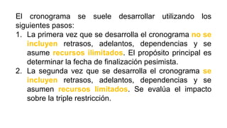 El cronograma se suele desarrollar utilizando los
siguientes pasos:
1. La primera vez que se desarrolla el cronograma no se
incluyen retrasos, adelantos, dependencias y se
asume recursos ilimitados. El propósito principal es
determinar la fecha de finalización pesimista.
2. La segunda vez que se desarrolla el cronograma se
incluyen retrasos, adelantos, dependencias y se
asumen recursos limitados. Se evalúa el impacto
sobre la triple restricción.
 