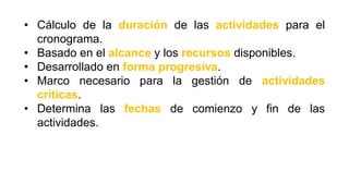 • Cálculo de la duración de las actividades para el
cronograma.
• Basado en el alcance y los recursos disponibles.
• Desarrollado en forma progresiva.
• Marco necesario para la gestión de actividades
críticas.
• Determina las fechas de comienzo y fin de las
actividades.
 