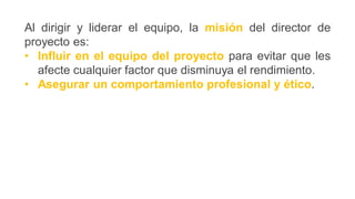 Al dirigir y liderar el equipo, la misión del director de
proyecto es:
• Influir en el equipo del proyecto para evitar que les
afecte cualquier factor que disminuya el rendimiento.
• Asegurar un comportamiento profesional y ético.
 