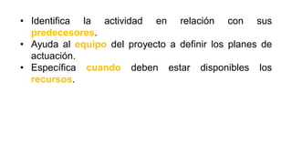 • Identifica la actividad en relación con sus
predecesores.
• Ayuda al equipo del proyecto a definir los planes de
actuación.
• Específica cuando deben estar disponibles los
recursos.
 