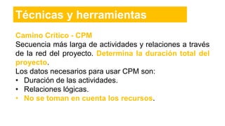 Camino Crítico - CPM
Secuencia más larga de actividades y relaciones a través
de la red del proyecto. Determina la duración total del
proyecto.
Los datos necesarios para usar CPM son:
• Duración de las actividades.
• Relaciones lógicas.
• No se toman en cuenta los recursos.
Técnicas y herramientas
 