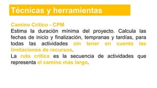 Camino Crítico - CPM
Estima la duración mínima del proyecto. Calcula las
fechas de inicio y finalización, tempranas y tardías, para
todas las actividades sin tener en cuenta las
limitaciones de recursos.
La ruta crítica es la secuencia de actividades que
representa el camino más largo.
Técnicas y herramientas
 