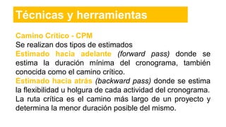 Camino Crítico - CPM
Se realizan dos tipos de estimados
Estimado hacia adelante (forward pass) donde se
estima la duración mínima del cronograma, también
conocida como el camino crítico.
Estimado hacia atrás (backward pass) donde se estima
la flexibilidad u holgura de cada actividad del cronograma.
La ruta crítica es el camino más largo de un proyecto y
determina la menor duración posible del mismo.
Técnicas y herramientas
 