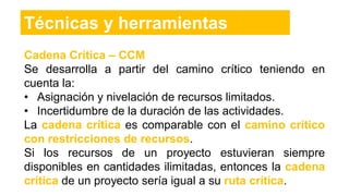 Cadena Crítica – CCM
Se desarrolla a partir del camino crítico teniendo en
cuenta la:
• Asignación y nivelación de recursos limitados.
• Incertidumbre de la duración de las actividades.
La cadena crítica es comparable con el camino crítico
con restricciones de recursos.
Si los recursos de un proyecto estuvieran siempre
disponibles en cantidades ilimitadas, entonces la cadena
crítica de un proyecto sería igual a su ruta crítica.
Técnicas y herramientas
 
