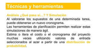 Análisis ¿Qué pasa si…? Y Simulacíón
Al valorarse los supuestos de una determinada tarea,
puede obtenerse un nuevo cronograma.
Las herramientas de planificación permiten realizar estas
simulaciones de manera ágil.
Estima o itera el costo o el cronograma del proyecto
muchas veces utilizando valores de entrada
seleccionados al azar a partir de una distribución de
probabilidad.
Técnicas y herramientas
 
