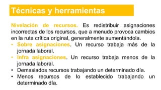 Nivelación de recursos. Es redistribuir asignaciones
incorrectas de los recursos, que a menudo provoca cambios
en la ruta crítica original, generalmente aumentándola.
• Sobre asignaciones. Un recurso trabaja más de la
jornada laboral.
• Infra asignaciones. Un recurso trabaja menos de la
jornada laboral.
• Demasiados recursos trabajando un determinado día.
• Menos recursos de lo establecido trabajando un
determinado día.
Técnicas y herramientas
 