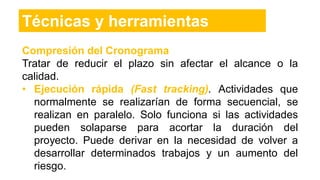 Compresión del Cronograma
Tratar de reducir el plazo sin afectar el alcance o la
calidad.
• Ejecución rápida (Fast tracking). Actividades que
normalmente se realizarían de forma secuencial, se
realizan en paralelo. Solo funciona si las actividades
pueden solaparse para acortar la duración del
proyecto. Puede derivar en la necesidad de volver a
desarrollar determinados trabajos y un aumento del
riesgo.
Técnicas y herramientas
 