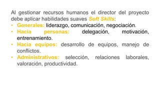 Al gestionar recursos humanos el director del proyecto
debe aplicar habilidades suaves Soft Skills:
• Generales: liderazgo, comunicación, negociación.
• Hacia personas: delegación, motivación,
entrenamiento.
• Hacia equipos: desarrollo de equipos, manejo de
conflictos.
• Administrativos: selección, relaciones laborales,
valoración, productividad.
 