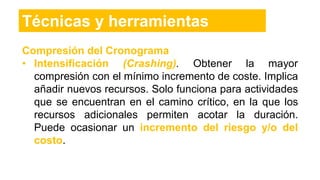 Compresión del Cronograma
• Intensificación (Crashing). Obtener la mayor
compresión con el mínimo incremento de coste. Implica
añadir nuevos recursos. Solo funciona para actividades
que se encuentran en el camino crítico, en la que los
recursos adicionales permiten acotar la duración.
Puede ocasionar un incremento del riesgo y/o del
costo.
Técnicas y herramientas
 