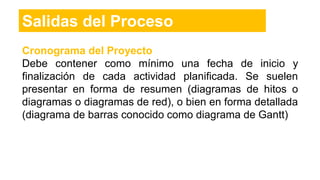 Cronograma del Proyecto
Debe contener como mínimo una fecha de inicio y
finalización de cada actividad planificada. Se suelen
presentar en forma de resumen (diagramas de hitos o
diagramas o diagramas de red), o bien en forma detallada
(diagrama de barras conocido como diagrama de Gantt)
Salidas del Proceso
 