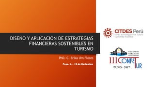DISEÑO Y APLICACION DE ESTRATEGIAS
FINANCIERAS SOSTENIBLES EN
TURISMO
PhD. C. Erika Um Flores
Puno, 6 – 10 de Noviembre
 